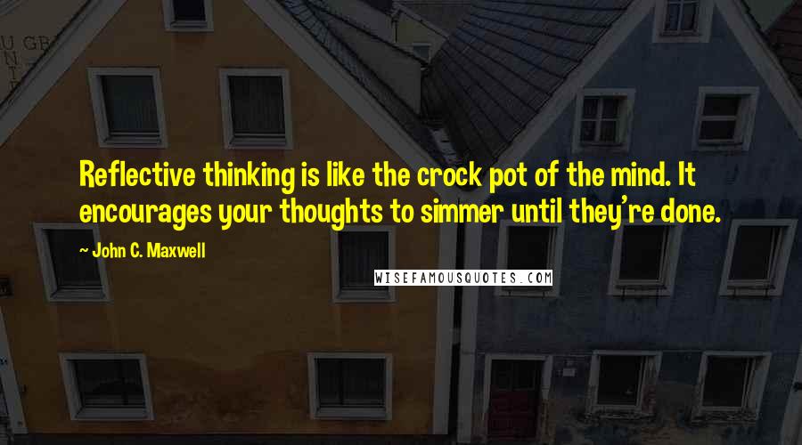 John C. Maxwell Quotes: Reflective thinking is like the crock pot of the mind. It encourages your thoughts to simmer until they're done.