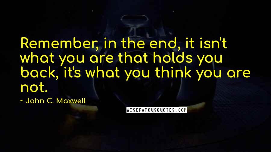 John C. Maxwell Quotes: Remember, in the end, it isn't what you are that holds you back, it's what you think you are not.