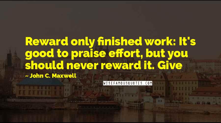 John C. Maxwell Quotes: Reward only finished work: It's good to praise effort, but you should never reward it. Give