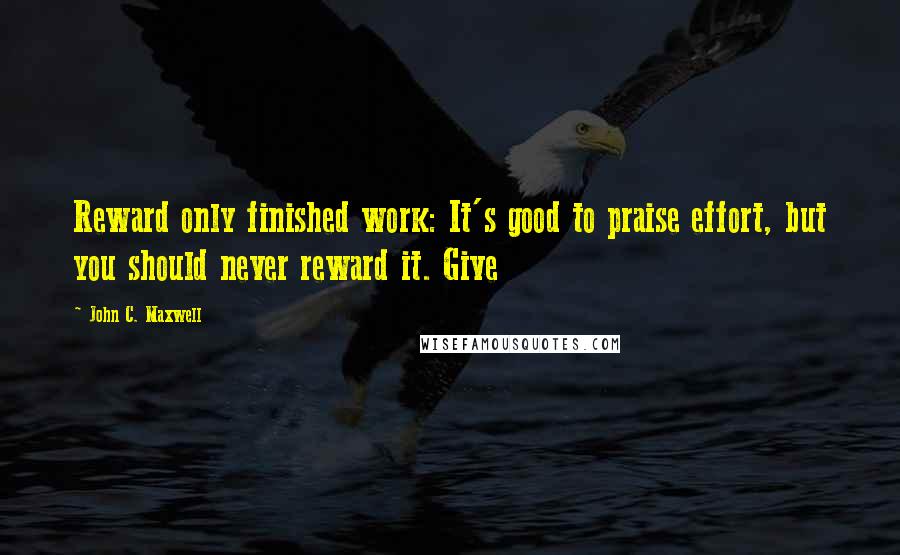 John C. Maxwell Quotes: Reward only finished work: It's good to praise effort, but you should never reward it. Give