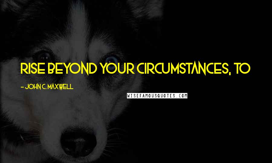 John C. Maxwell Quotes: rise beyond your circumstances, to