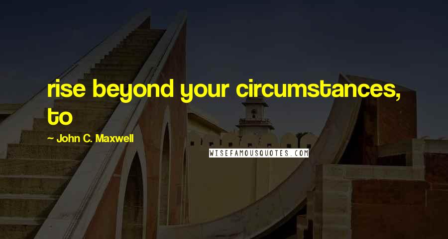 John C. Maxwell Quotes: rise beyond your circumstances, to