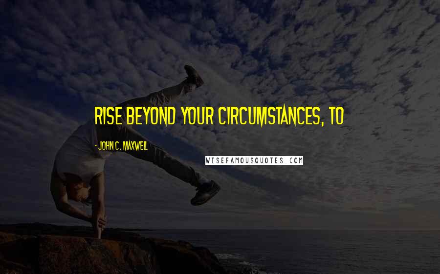 John C. Maxwell Quotes: rise beyond your circumstances, to