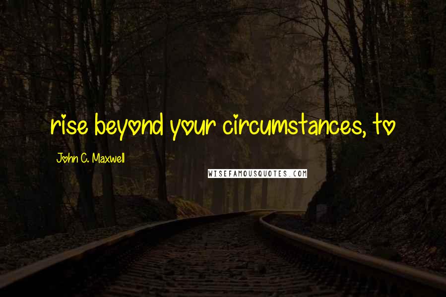 John C. Maxwell Quotes: rise beyond your circumstances, to