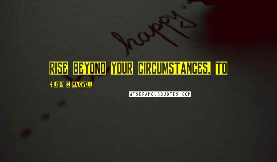 John C. Maxwell Quotes: rise beyond your circumstances, to