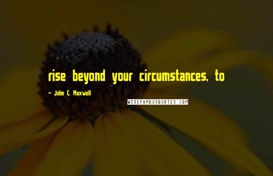 John C. Maxwell Quotes: rise beyond your circumstances, to