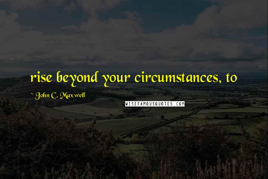 John C. Maxwell Quotes: rise beyond your circumstances, to
