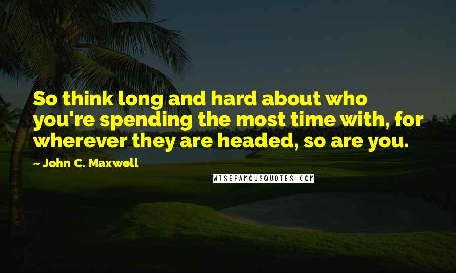 John C. Maxwell Quotes: So think long and hard about who you're spending the most time with, for wherever they are headed, so are you.