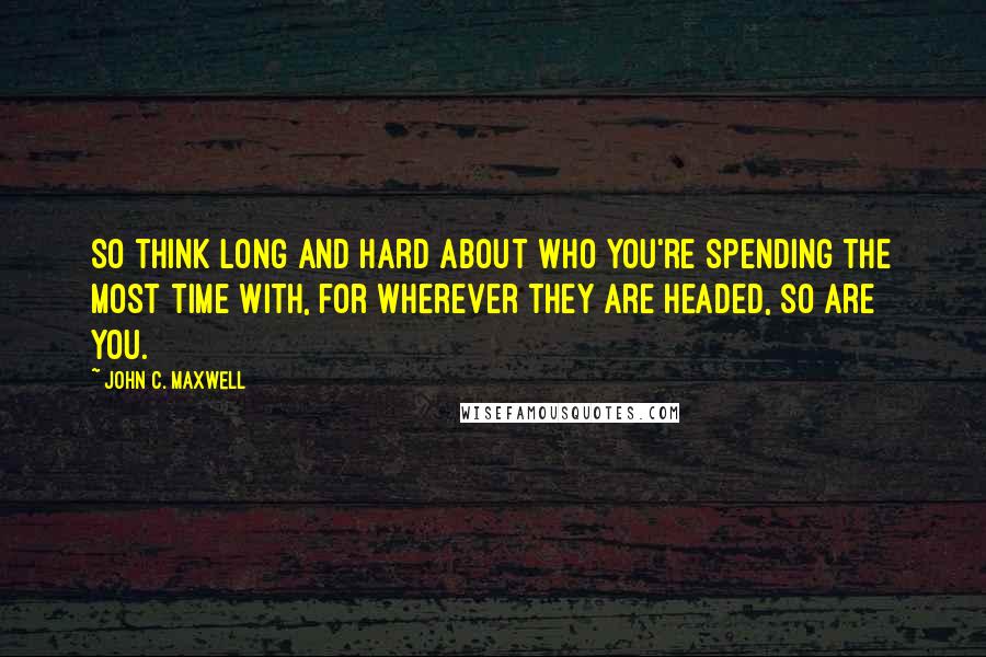 John C. Maxwell Quotes: So think long and hard about who you're spending the most time with, for wherever they are headed, so are you.