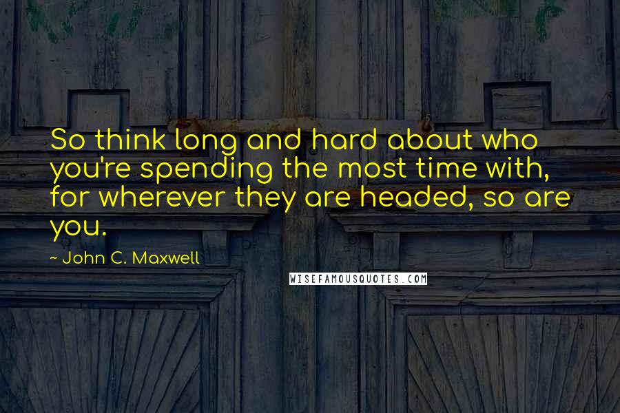 John C. Maxwell Quotes: So think long and hard about who you're spending the most time with, for wherever they are headed, so are you.