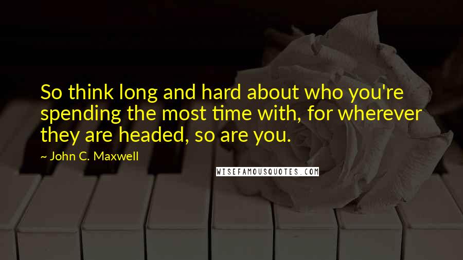 John C. Maxwell Quotes: So think long and hard about who you're spending the most time with, for wherever they are headed, so are you.