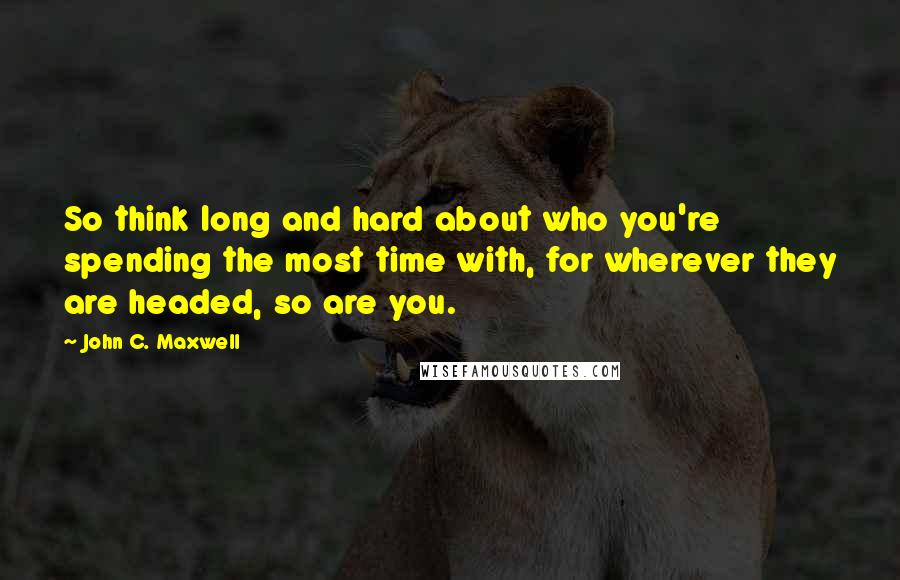 John C. Maxwell Quotes: So think long and hard about who you're spending the most time with, for wherever they are headed, so are you.