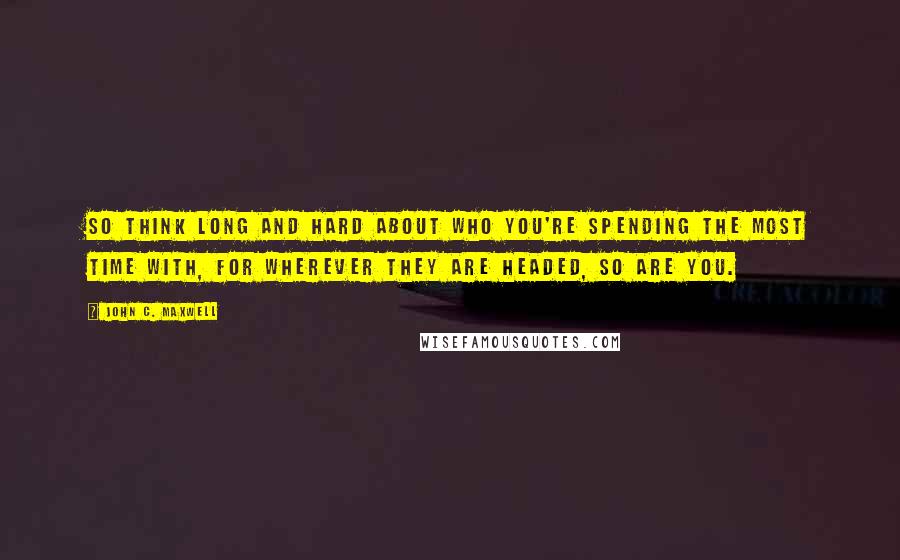 John C. Maxwell Quotes: So think long and hard about who you're spending the most time with, for wherever they are headed, so are you.