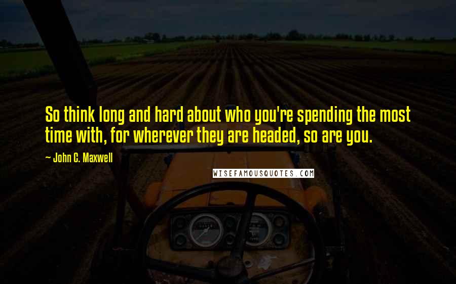 John C. Maxwell Quotes: So think long and hard about who you're spending the most time with, for wherever they are headed, so are you.