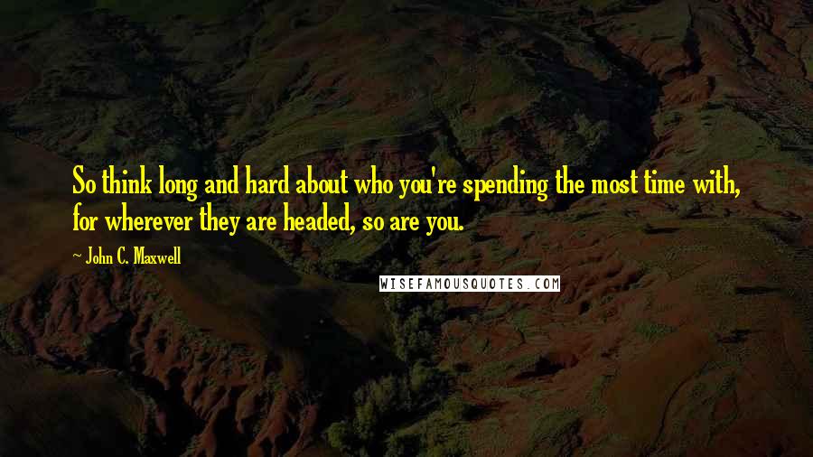 John C. Maxwell Quotes: So think long and hard about who you're spending the most time with, for wherever they are headed, so are you.