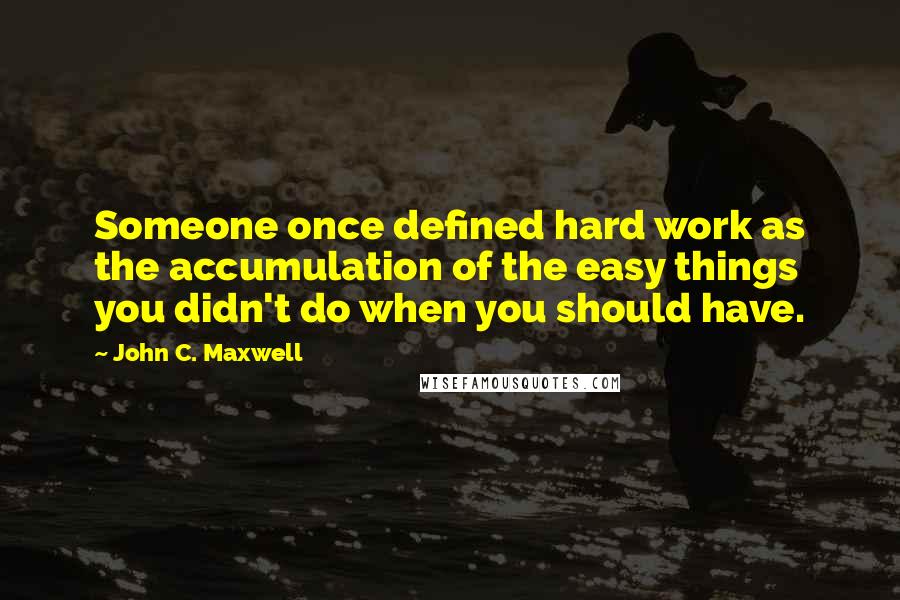 John C. Maxwell Quotes: Someone once defined hard work as the accumulation of the easy things you didn't do when you should have.