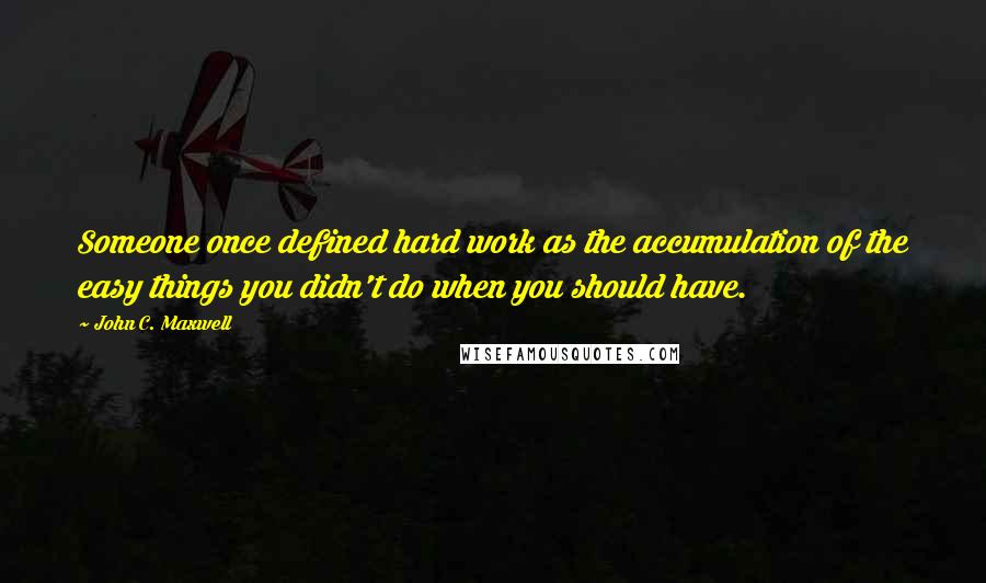 John C. Maxwell Quotes: Someone once defined hard work as the accumulation of the easy things you didn't do when you should have.