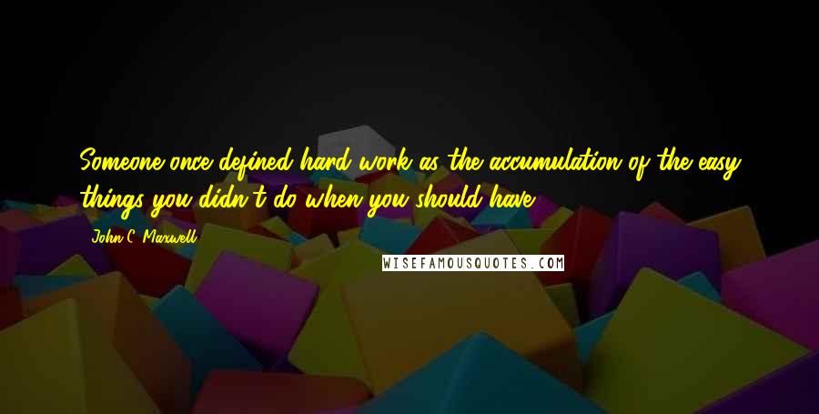 John C. Maxwell Quotes: Someone once defined hard work as the accumulation of the easy things you didn't do when you should have.