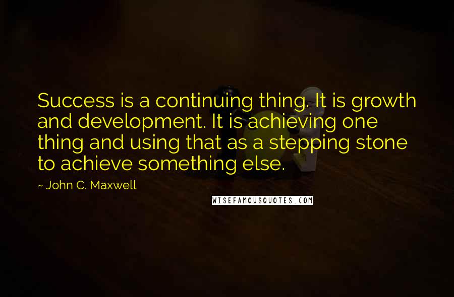John C. Maxwell Quotes: Success is a continuing thing. It is growth and development. It is achieving one thing and using that as a stepping stone to achieve something else.