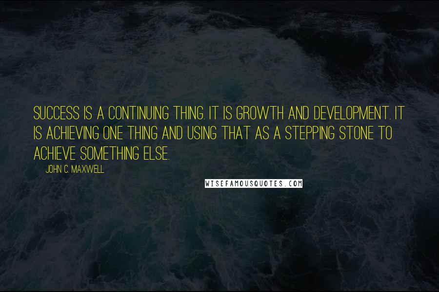 John C. Maxwell Quotes: Success is a continuing thing. It is growth and development. It is achieving one thing and using that as a stepping stone to achieve something else.