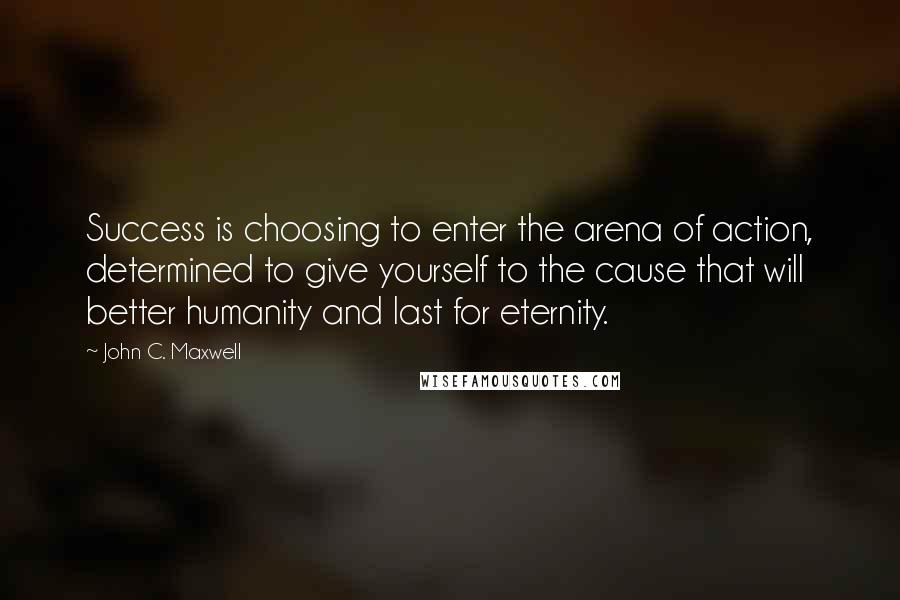 John C. Maxwell Quotes: Success is choosing to enter the arena of action, determined to give yourself to the cause that will better humanity and last for eternity.