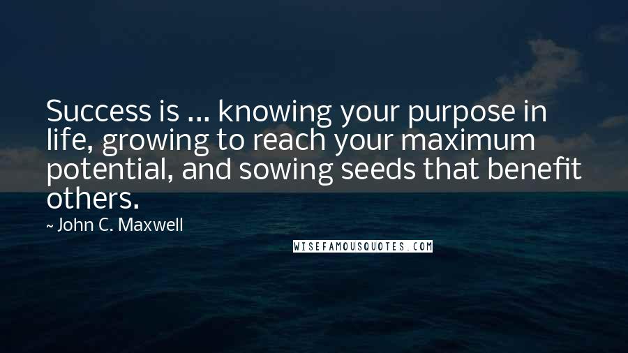 John C. Maxwell Quotes: Success is ... knowing your purpose in life, growing to reach your maximum potential, and sowing seeds that benefit others.