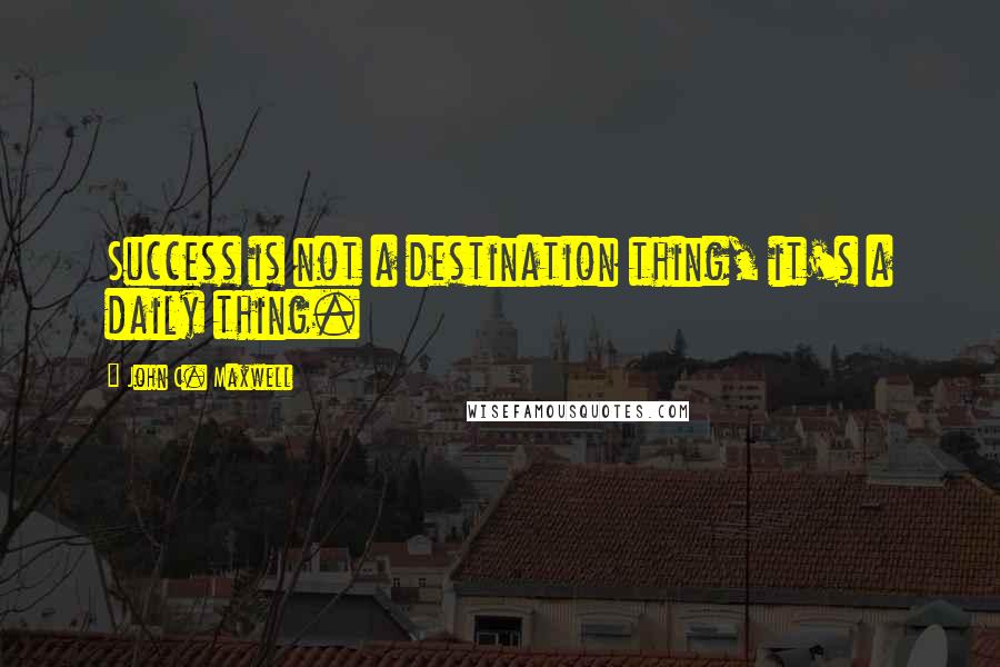 John C. Maxwell Quotes: Success is not a destination thing, it's a daily thing.