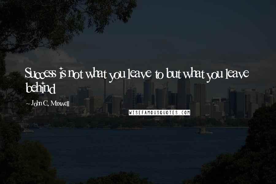 John C. Maxwell Quotes: Success is not what you leave to but what you leave behind
