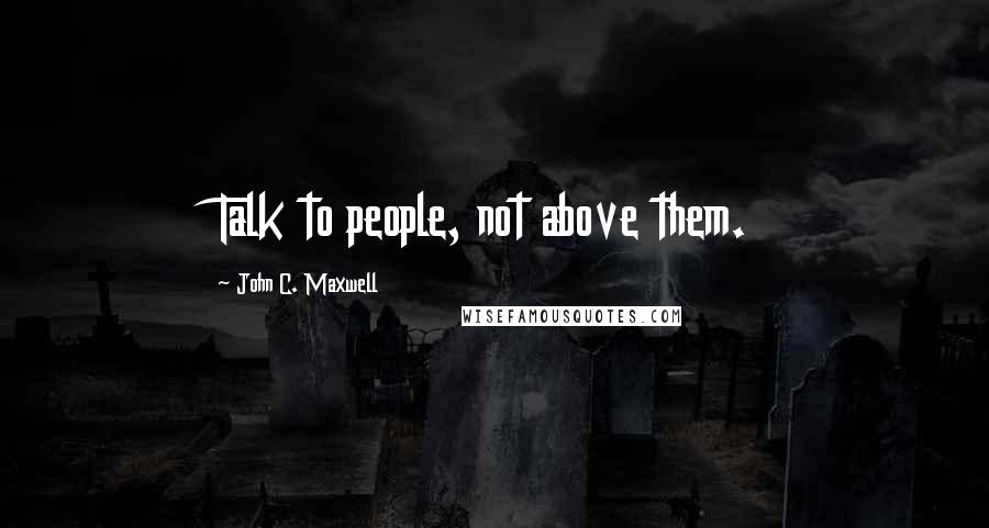 John C. Maxwell Quotes: Talk to people, not above them.