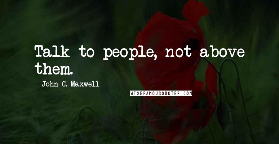 John C. Maxwell Quotes: Talk to people, not above them.