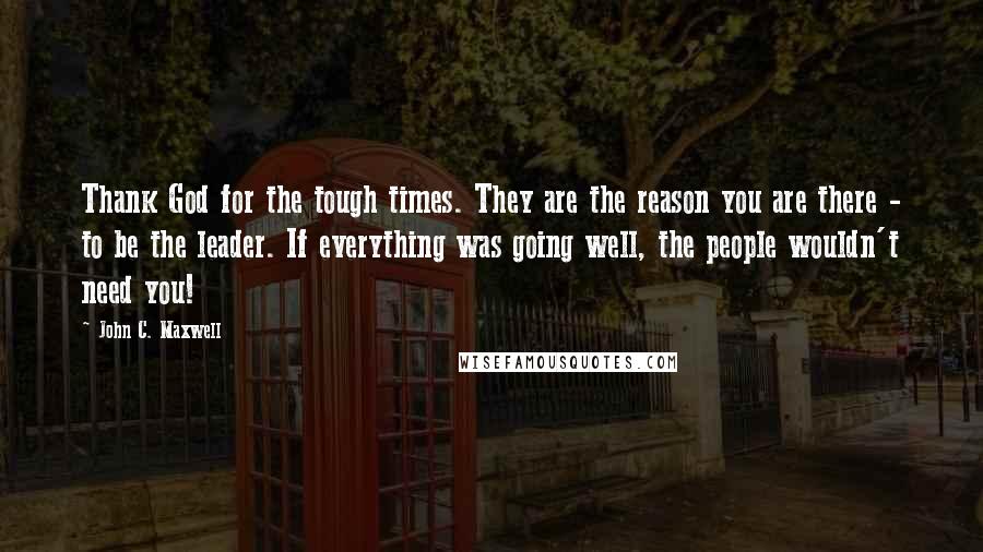 John C. Maxwell Quotes: Thank God for the tough times. They are the reason you are there - to be the leader. If everything was going well, the people wouldn't need you!