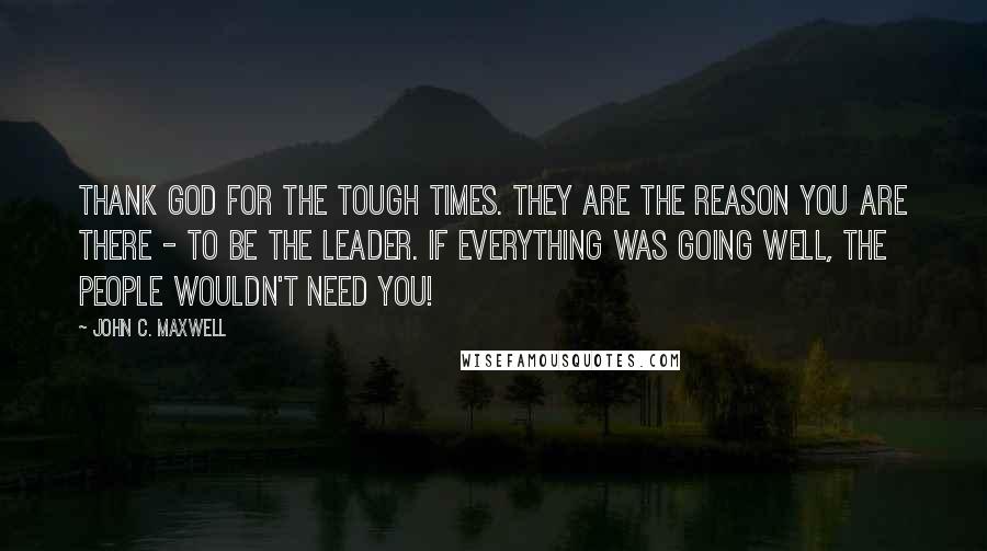 John C. Maxwell Quotes: Thank God for the tough times. They are the reason you are there - to be the leader. If everything was going well, the people wouldn't need you!