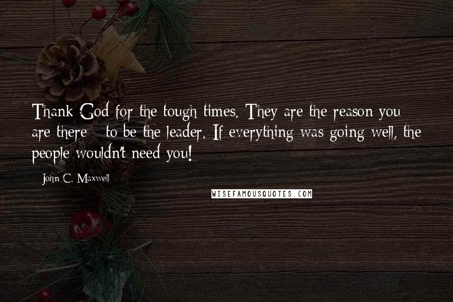 John C. Maxwell Quotes: Thank God for the tough times. They are the reason you are there - to be the leader. If everything was going well, the people wouldn't need you!