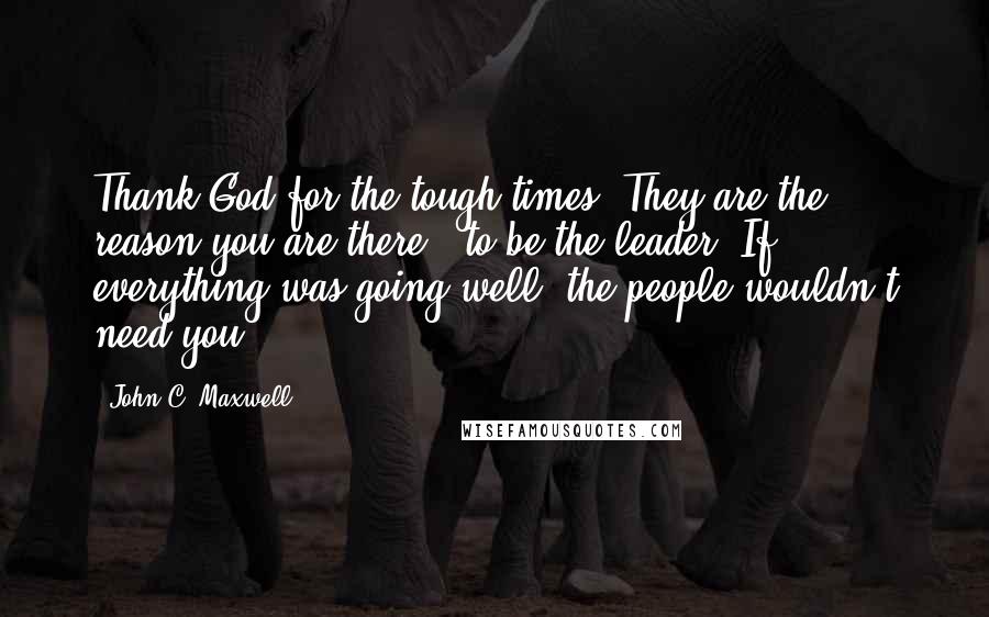 John C. Maxwell Quotes: Thank God for the tough times. They are the reason you are there - to be the leader. If everything was going well, the people wouldn't need you!