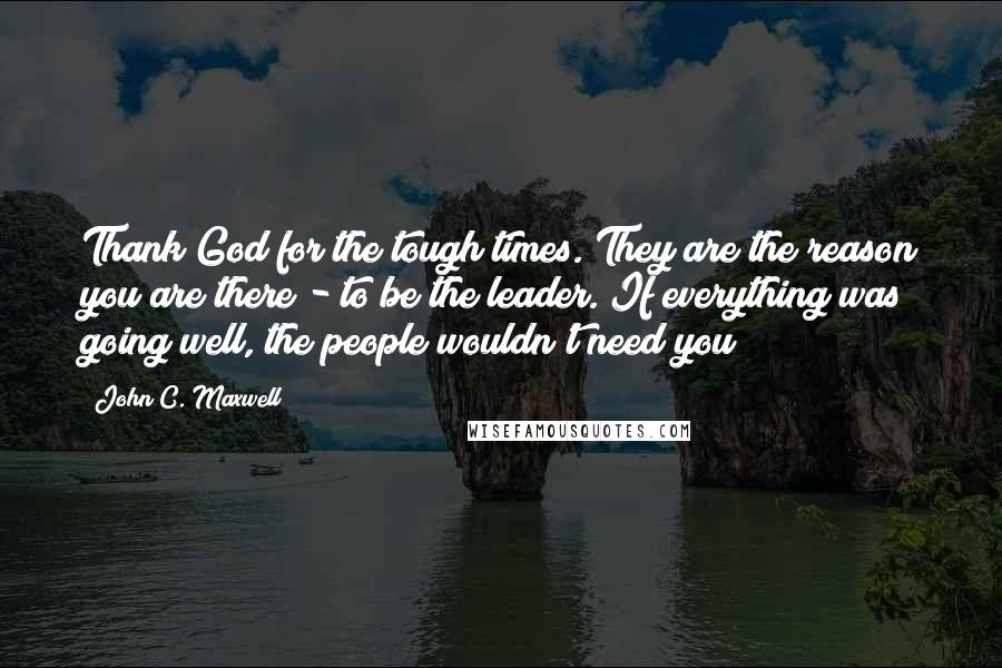 John C. Maxwell Quotes: Thank God for the tough times. They are the reason you are there - to be the leader. If everything was going well, the people wouldn't need you!