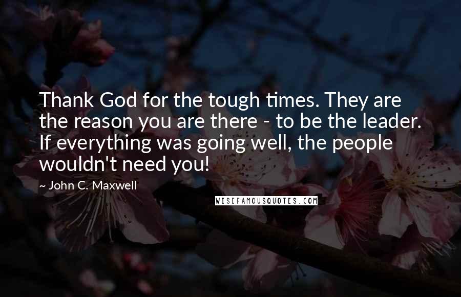 John C. Maxwell Quotes: Thank God for the tough times. They are the reason you are there - to be the leader. If everything was going well, the people wouldn't need you!