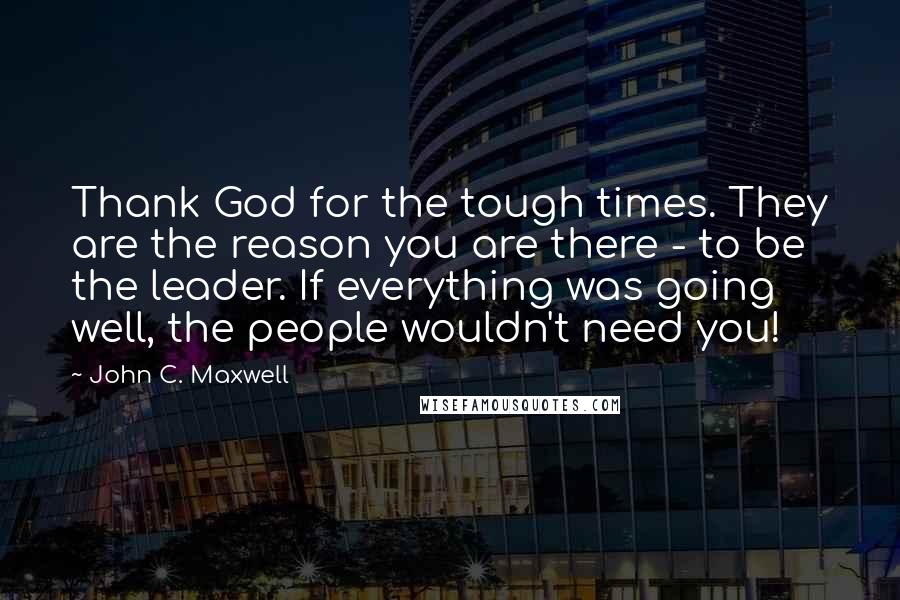 John C. Maxwell Quotes: Thank God for the tough times. They are the reason you are there - to be the leader. If everything was going well, the people wouldn't need you!