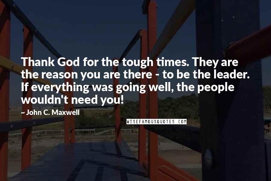 John C. Maxwell Quotes: Thank God for the tough times. They are the reason you are there - to be the leader. If everything was going well, the people wouldn't need you!