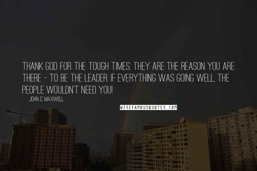 John C. Maxwell Quotes: Thank God for the tough times. They are the reason you are there - to be the leader. If everything was going well, the people wouldn't need you!