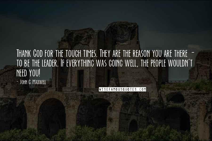 John C. Maxwell Quotes: Thank God for the tough times. They are the reason you are there - to be the leader. If everything was going well, the people wouldn't need you!