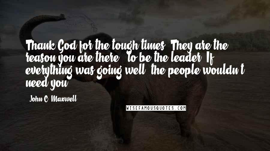 John C. Maxwell Quotes: Thank God for the tough times. They are the reason you are there - to be the leader. If everything was going well, the people wouldn't need you!