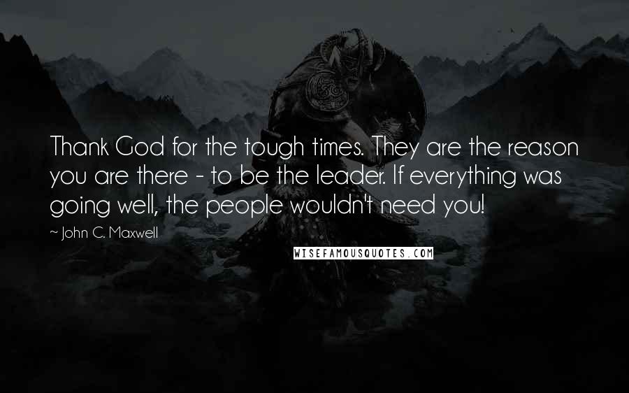 John C. Maxwell Quotes: Thank God for the tough times. They are the reason you are there - to be the leader. If everything was going well, the people wouldn't need you!