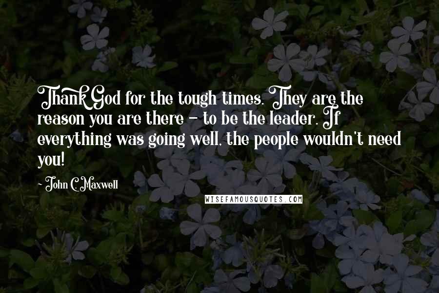 John C. Maxwell Quotes: Thank God for the tough times. They are the reason you are there - to be the leader. If everything was going well, the people wouldn't need you!