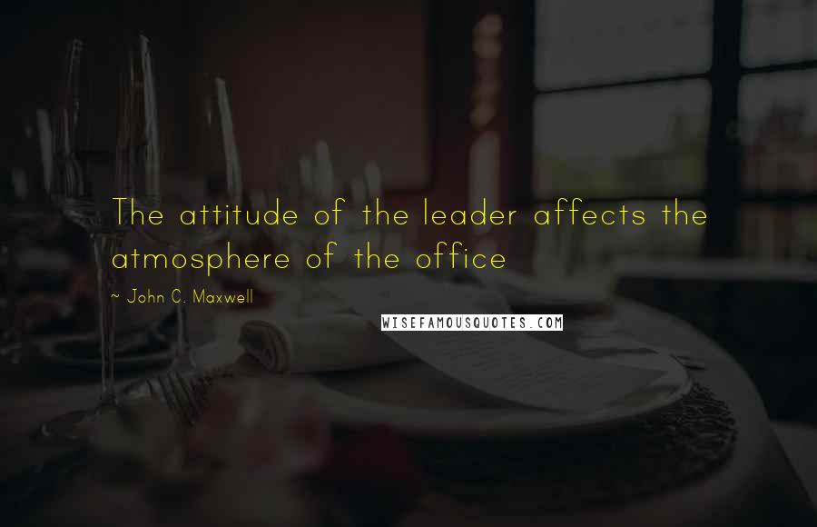 John C. Maxwell Quotes: The attitude of the leader affects the atmosphere of the office