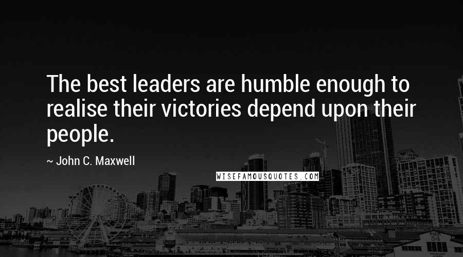 John C. Maxwell Quotes: The best leaders are humble enough to realise their victories depend upon their people.