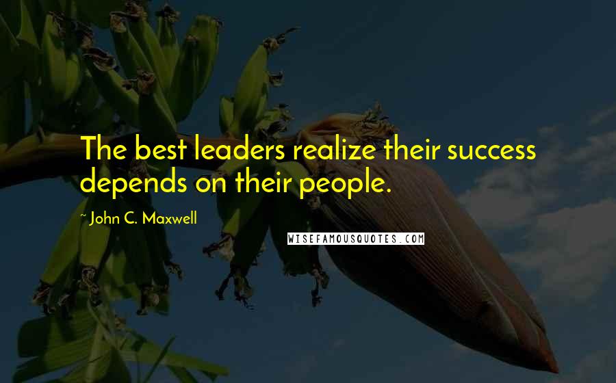 John C. Maxwell Quotes: The best leaders realize their success depends on their people.