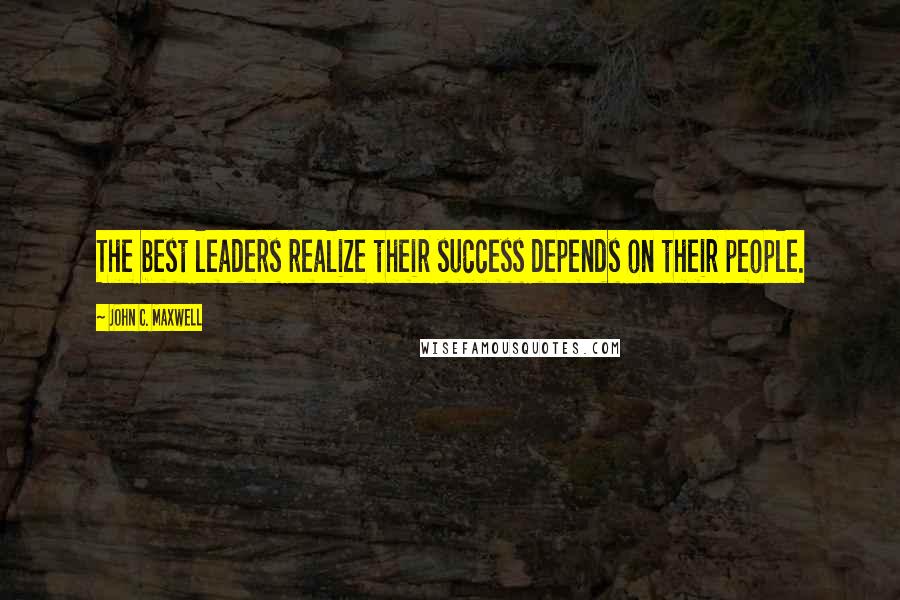 John C. Maxwell Quotes: The best leaders realize their success depends on their people.