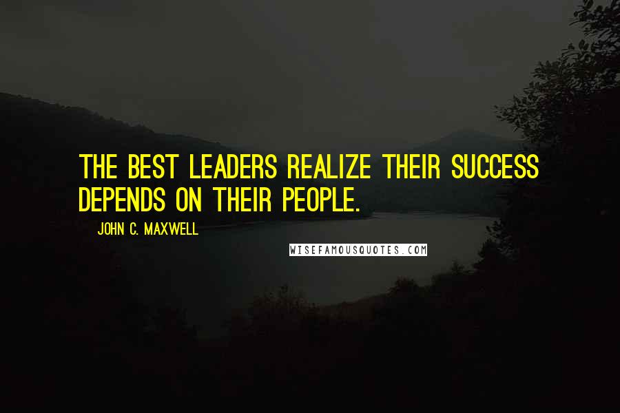 John C. Maxwell Quotes: The best leaders realize their success depends on their people.