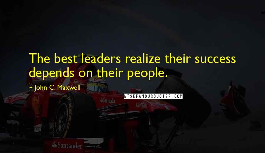 John C. Maxwell Quotes: The best leaders realize their success depends on their people.