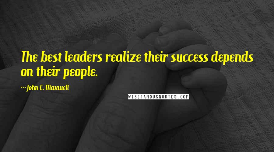 John C. Maxwell Quotes: The best leaders realize their success depends on their people.